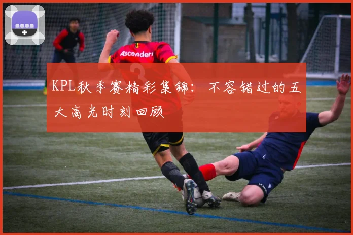 KPL秋季赛精彩集锦：不容错过的五大高光时刻回顾