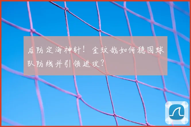 后防定海神针！金玟哉如何稳固球队防线并引领进攻？