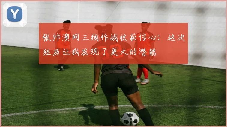 张帅澳网三线作战收获信心：这次经历让我发现了更大的潜能