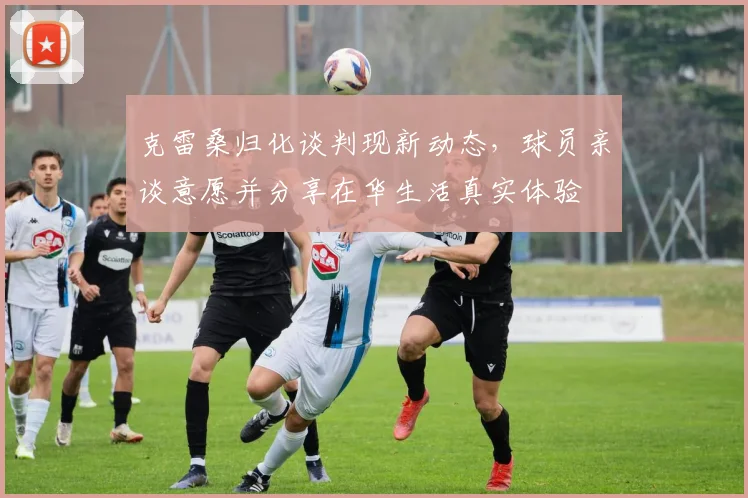克雷桑归化谈判现新动态，球员亲谈意愿并分享在华生活真实体验