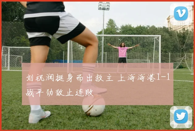 刘祝润挺身而出救主 上海海港1-1战平劲敌止连败