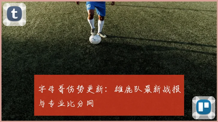字母哥伤势更新：雄鹿队最新战报与专业比分网