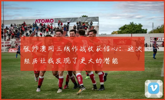 张帅澳网三线作战收获信心：这次经历让我发现了更大的潜能