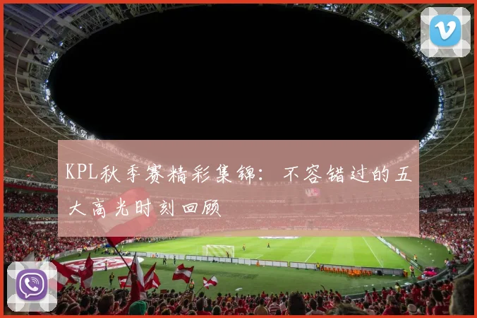 KPL秋季赛精彩集锦：不容错过的五大高光时刻回顾