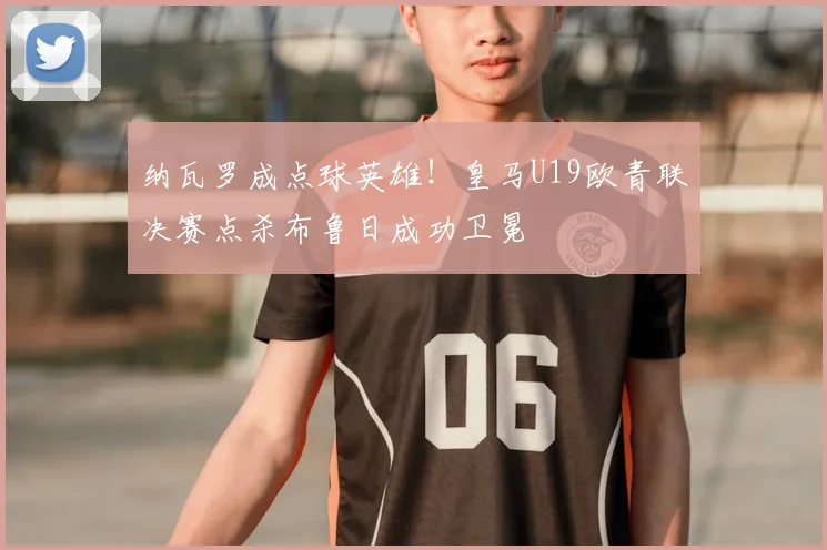 纳瓦罗成点球英雄!皇马U19欧青联决赛点杀布鲁日成功卫冕