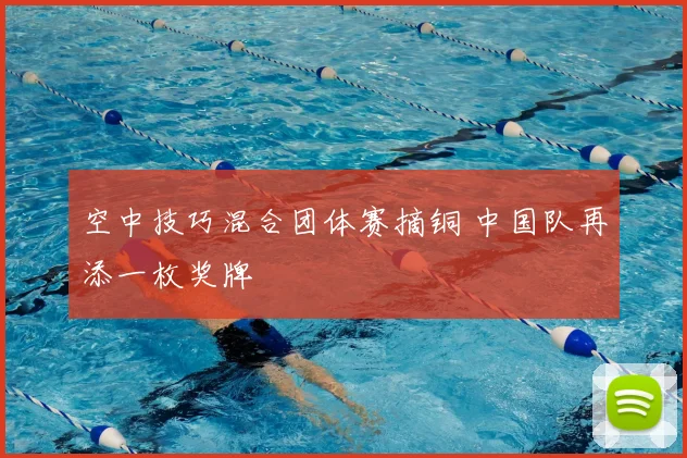 空中技巧混合团体赛摘铜 中国队再添一枚奖牌