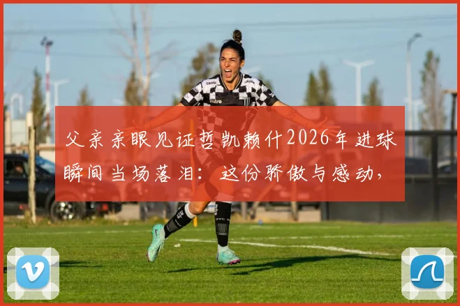 父亲亲眼见证哲凯赖什2026年进球瞬间当场落泪:这份骄傲与感动,只有为人父母才懂