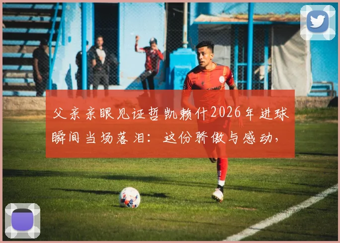 父亲亲眼见证哲凯赖什2026年进球瞬间当场落泪:这份骄傲与感动,只有为人父母才懂